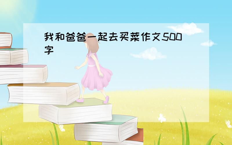 我和爸爸一起去买菜作文500字