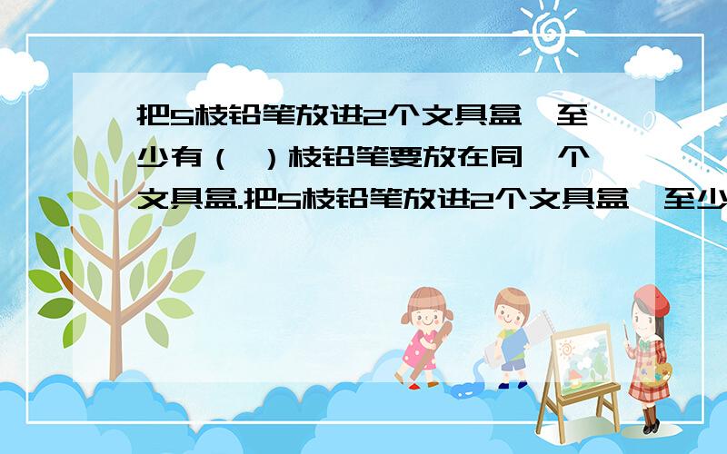 把5枝铅笔放进2个文具盒,至少有（ ）枝铅笔要放在同一个文具盒.把5枝铅笔放进2个文具盒,至少有（ ）枝铅笔要放在同一个文具盒.急