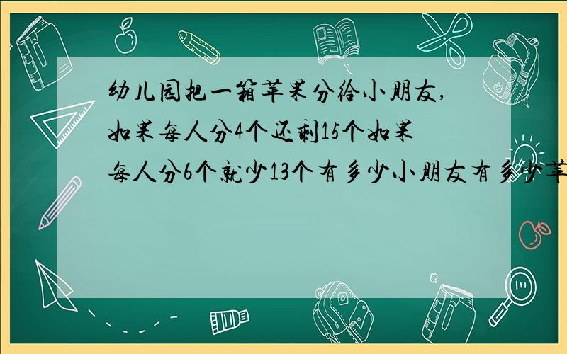 幼儿园把一箱苹果分给小朋友,如果每人分4个还剩15个如果每人分6个就少13个有多少小朋友有多少苹果?QAQ