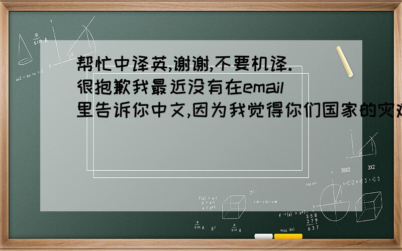 帮忙中译英,谢谢,不要机译.很抱歉我最近没有在email里告诉你中文,因为我觉得你们国家的灾难可能会影响到你的心情.