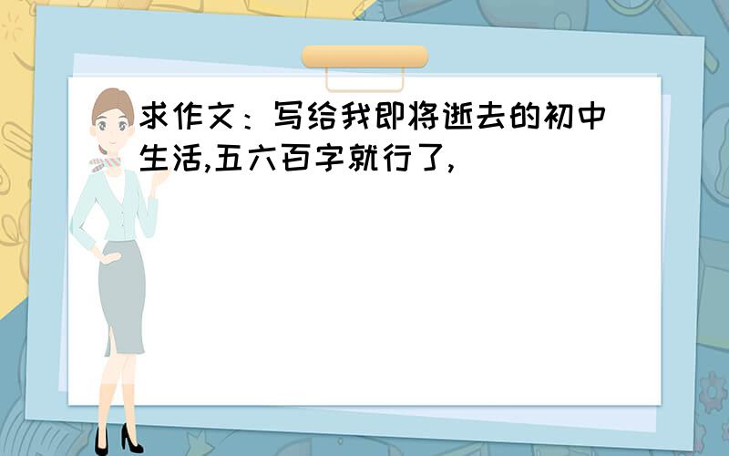 求作文：写给我即将逝去的初中生活,五六百字就行了,