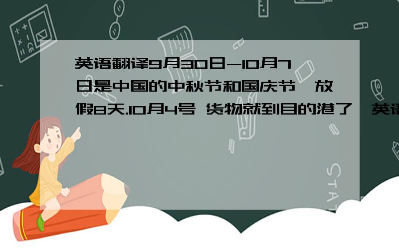 英语翻译9月30日-10月7日是中国的中秋节和国庆节,放假8天.10月4号 货物就到目的港了,英语 要怎么说呢?怎么跟客户说在9月28号之前汇款 ,货代安排9月28号寄CO 和提单?