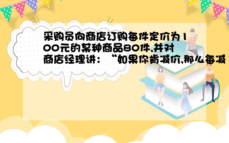 采购员向商店订购每件定价为100元的某种商品80件,并对商店经理讲：“如果你肯减价,那么每减1%,我就多订购4件.”商店经理算了一下,若减价5﹪,则由于张先生多订购,获得的利润反而比原来多