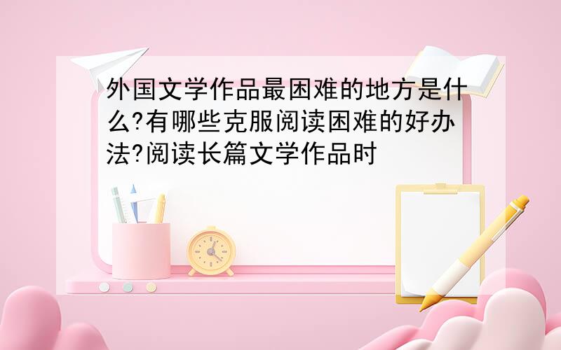 外国文学作品最困难的地方是什么?有哪些克服阅读困难的好办法?阅读长篇文学作品时