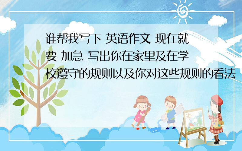 谁帮我写下 英语作文 现在就要 加急 写出你在家里及在学校遵守的规则以及你对这些规则的看法