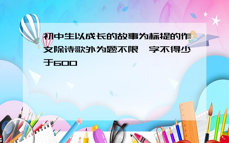 初中生以成长的故事为标提的作文除诗歌外为题不限,字不得少于600