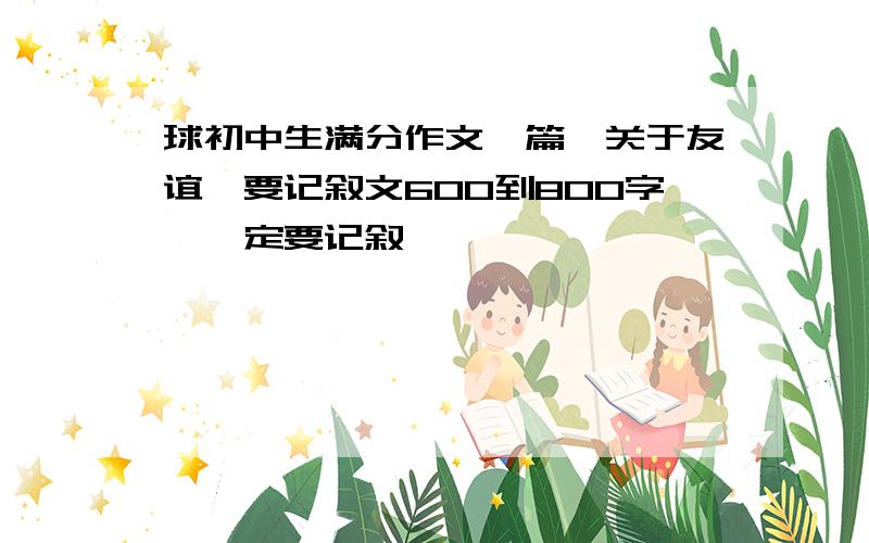 球初中生满分作文一篇,关于友谊,要记叙文600到800字,一定要记叙