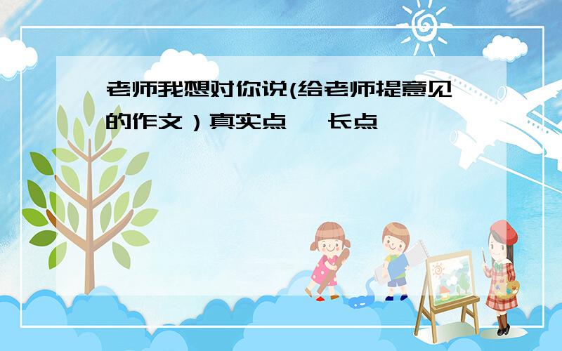 老师我想对你说(给老师提意见的作文）真实点 ,长点