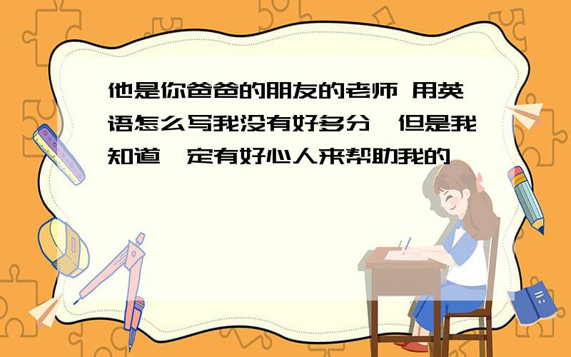 他是你爸爸的朋友的老师 用英语怎么写我没有好多分,但是我知道一定有好心人来帮助我的