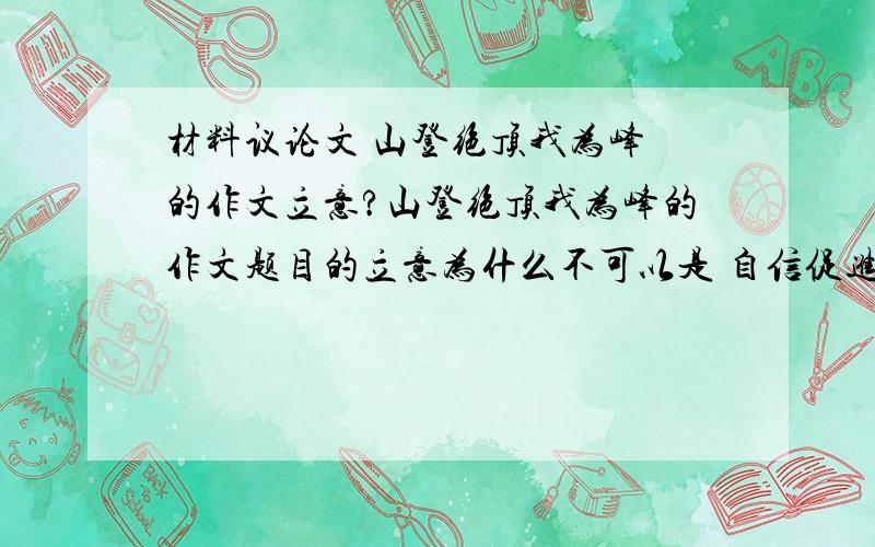 材料议论文 山登绝顶我为峰 的作文立意?山登绝顶我为峰的作文题目的立意为什么不可以是 自信促进成功?我是这么想的:山登绝顶我为峰有一种自信的涵义在里面.为什么不可以以自信来立意