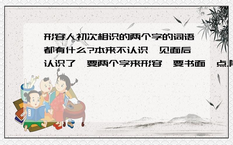 形容人初次相识的两个字的词语都有什么?本来不认识,见面后认识了,要两个字来形容,要书面一点.除了“初识”这个词的.