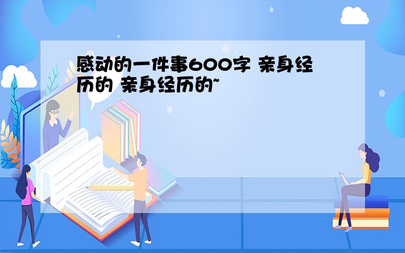 感动的一件事600字 亲身经历的 亲身经历的~