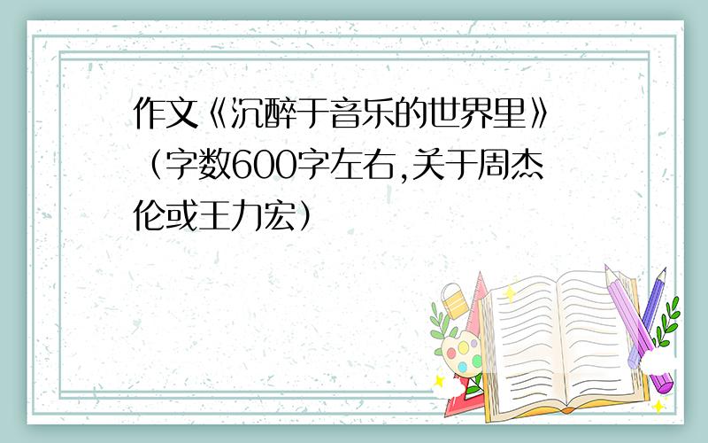 作文《沉醉于音乐的世界里》 （字数600字左右,关于周杰伦或王力宏）