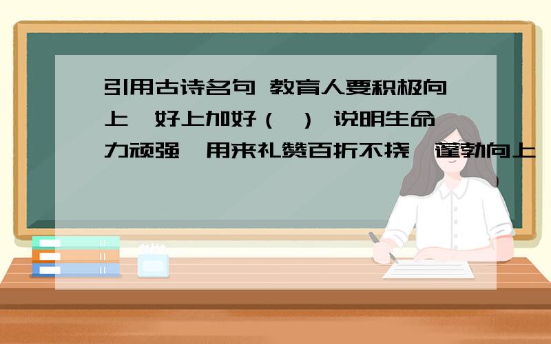 引用古诗名句 教育人要积极向上,好上加好（ ） 说明生命力顽强,用来礼赞百折不挠、蓬勃向上、积极有为的