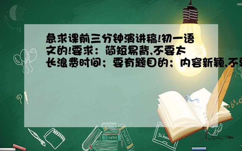 急求课前三分钟演讲稿!初一语文的!要求：简短易背,不要太长浪费时间；要有题目的；内容新颖,不要太OUT!请各位不要抄袭其他的!自我介绍的我还不如自己写勒,不是自我介绍  就是一般滴演