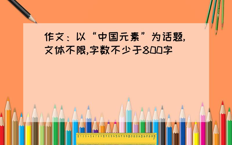 作文：以“中国元素”为话题,文体不限,字数不少于800字