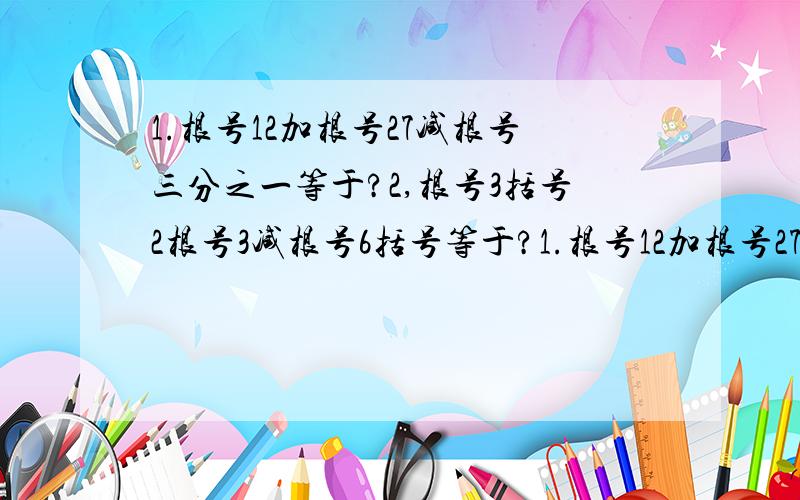 1.根号12加根号27减根号三分之一等于?2,根号3括号2根号3减根号6括号等于?1.根号12加根号27减根号三分之一等于?2,根号3括号2根号3减根号6括号等于?3 括号2根号3根号2括号括号2根号3减3根号2等于