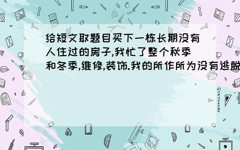 给短文取题目买下一栋长期没有人住过的房子,我忙了整个秋季和冬季,维修,装饰.我的所作所为没有逃脱隔壁老太太警戒的眼光.我对她微笑,她冷眼相对;我对她招手,她孰视无睹.春天来了,我们