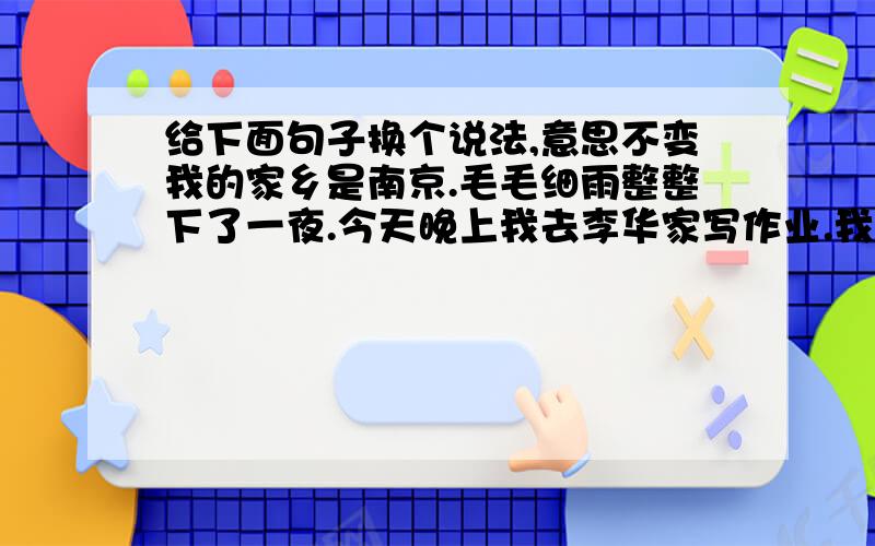 给下面句子换个说法,意思不变我的家乡是南京.毛毛细雨整整下了一夜.今天晚上我去李华家写作业.我忘了怎么该,再说我也不会改