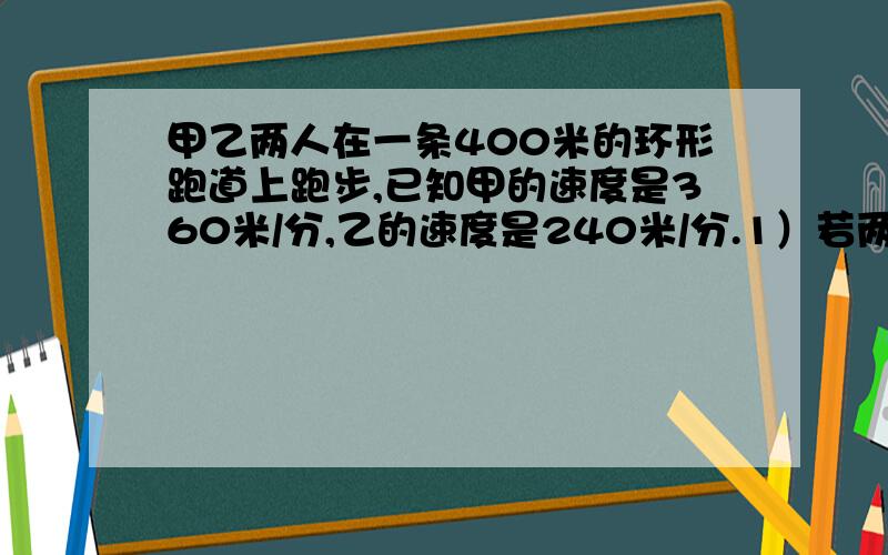 甲乙两人在一条400米的环形跑道上跑步,已知甲的速度是360米/分,乙的速度是240米/分.1）若两人同时同地同向跑,多长时间两人第一次相遇,此时两人一共跑了几圈?2）若两人同时同地反向跑,几