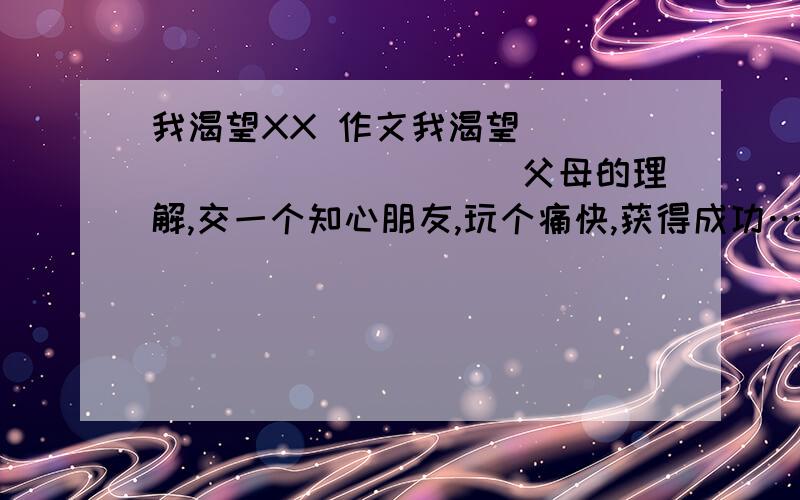 我渴望XX 作文我渴望____________(父母的理解,交一个知心朋友,玩个痛快,获得成功……)要求：1.从以上括号里选择或自己另外找一个材料将题目补充完整.2.通过一件具体的事写出自己为什么渴望