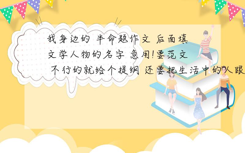 我身边的 半命题作文 后面填文学人物的名字 急用!要范文 不行的就给个提纲 还要把生活中的人跟所填的文学人物结合起来因为明天要用浏览的小朋友........你们也帮帮忙诶.........