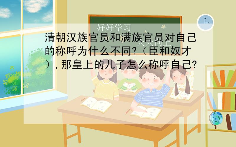 清朝汉族官员和满族官员对自己的称呼为什么不同?（臣和奴才）,那皇上的儿子怎么称呼自己?