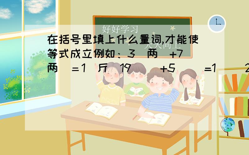 在括号里填上什么量词,才能使等式成立例如：3(两)+7（两）＝1（斤）19（ ）+5（ ）=1（ ）2（ ）+2（ ）=1（ ）8（ ）+4（ ）＝1（ ）