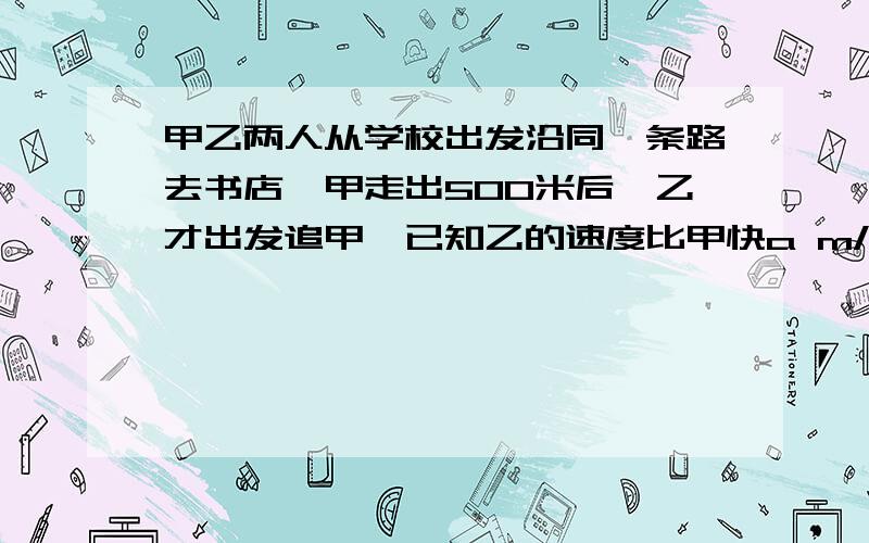 甲乙两人从学校出发沿同一条路去书店,甲走出500米后,乙才出发追甲,已知乙的速度比甲快a m/s（1）试用代数式表示追上甲需要的时间；（2）当a=0.8时,求乙赶上甲所用的时间