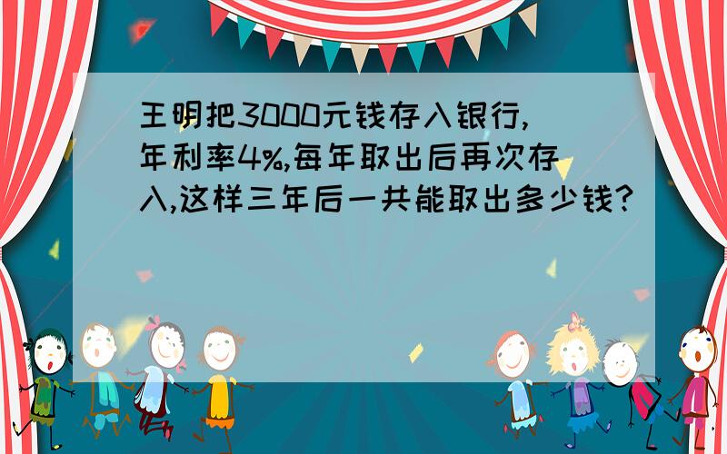 王明把3000元钱存入银行,年利率4%,每年取出后再次存入,这样三年后一共能取出多少钱?