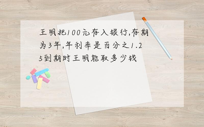 王明把100元存入银行,存期为3年,年利率是百分之1.25到期时王明能取多少钱