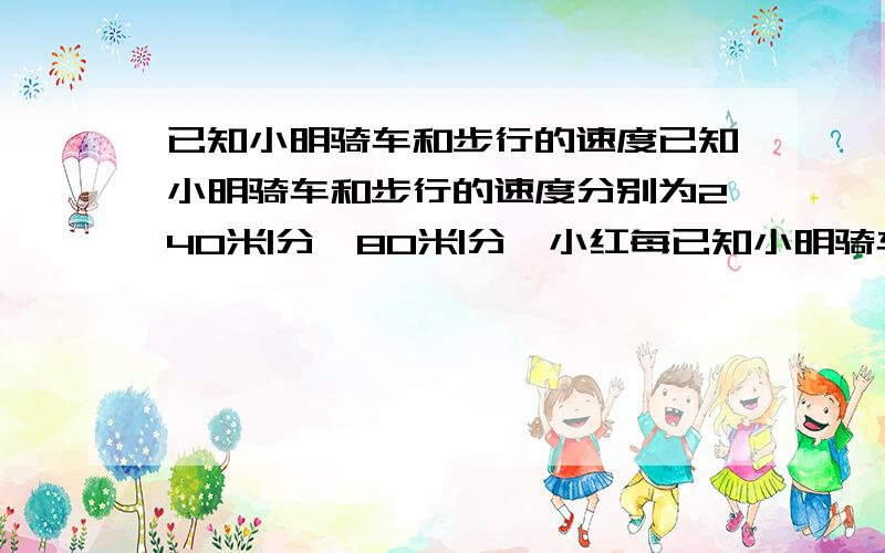 已知小明骑车和步行的速度已知小明骑车和步行的速度分别为240米|分、80米|分,小红每已知小明骑车和步行的速度分别为240米|分、80米|分,小红每次从家步行到学校所需时间相同,请你请你根