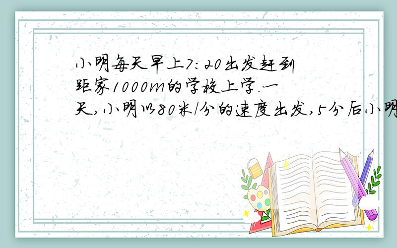 小明每天早上7:20出发赶到距家1000m的学校上学.一天,小明以80米/分的速度出发,5分后小明的爸爸发现他忘带了数学书,于是爸爸以180米/分的速度去追小明,并且在途中追上了他.（1）爸爸追上小