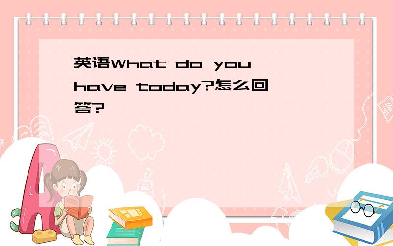 英语What do you have today?怎么回答?