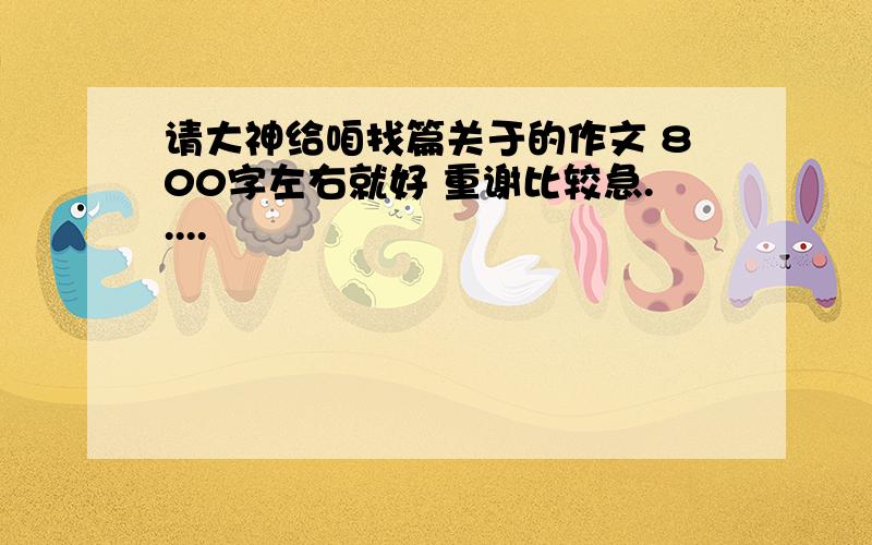 请大神给咱找篇关于的作文 800字左右就好 重谢比较急.....