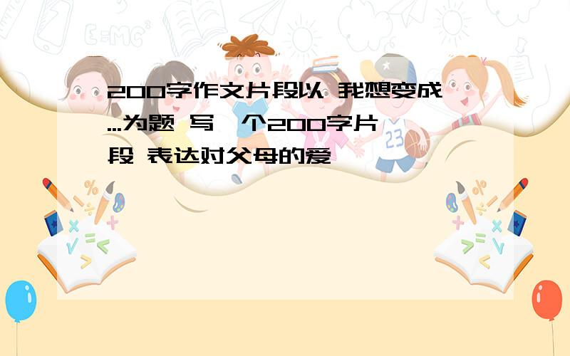 200字作文片段以 我想变成...为题 写一个200字片段 表达对父母的爱