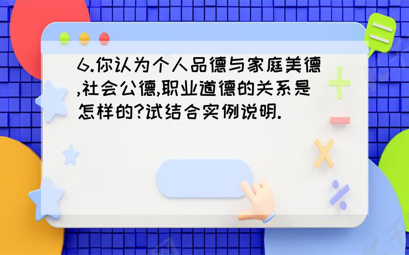 6.你认为个人品德与家庭美德,社会公德,职业道德的关系是怎样的?试结合实例说明.