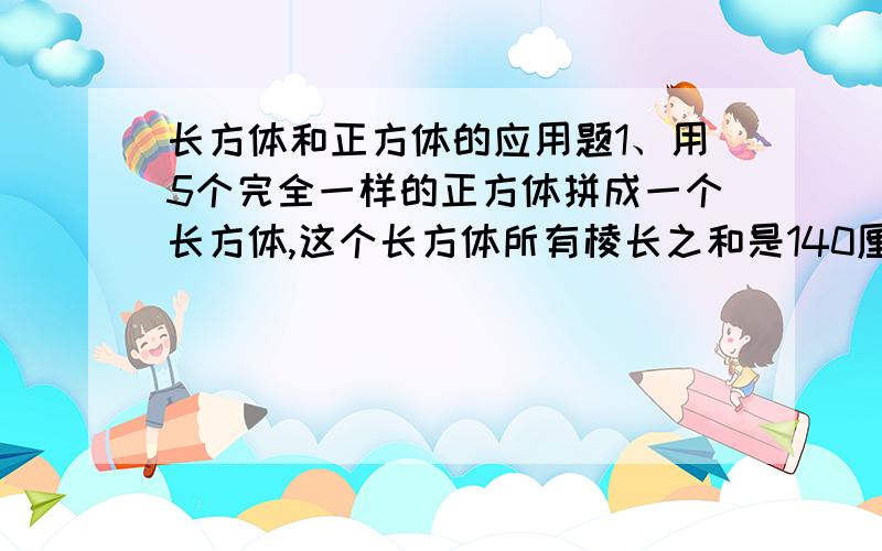 长方体和正方体的应用题1、用5个完全一样的正方体拼成一个长方体,这个长方体所有棱长之和是140厘米.原来一个正方体的所有棱长之和是多少?2、一个长方体的长为20分米,宽18分米,高14分米,