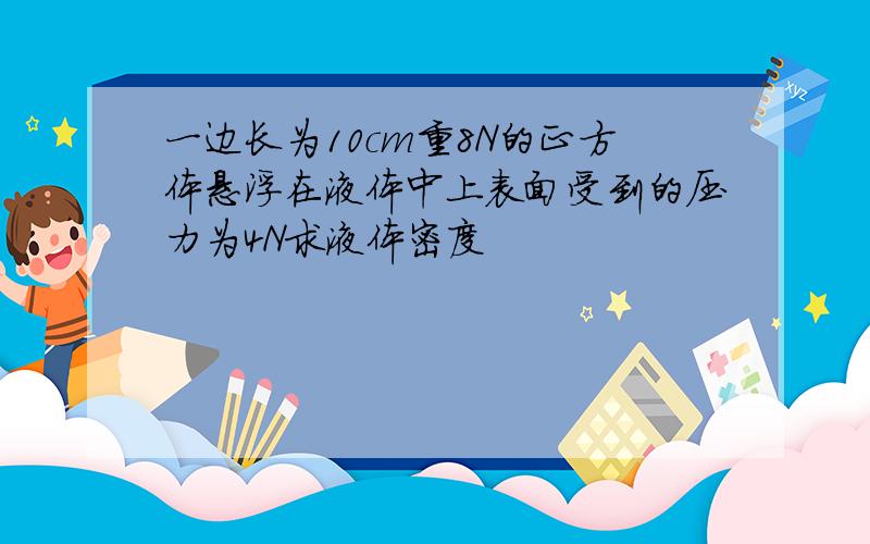 一边长为10cm重8N的正方体悬浮在液体中上表面受到的压力为4N求液体密度