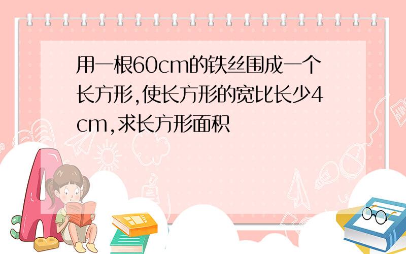 用一根60cm的铁丝围成一个长方形,使长方形的宽比长少4cm,求长方形面积