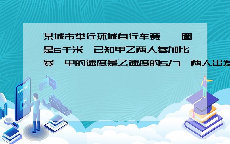 某城市举行环城自行车赛,一圈是6千米,已知甲乙两人参加比赛,甲的速度是乙速度的5/7,两人出发?某城市举行环城自行车赛,一圈是6千米,已知甲乙两人参加比赛,甲的速度是乙速度的5/7,两人出