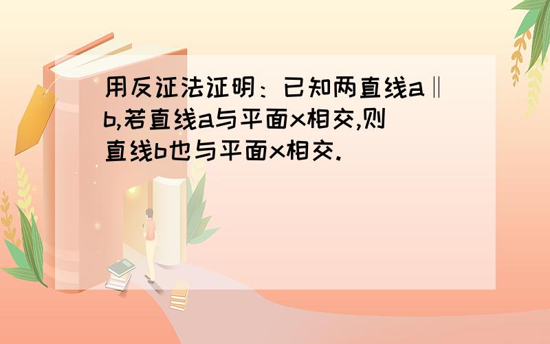 用反证法证明：已知两直线a‖b,若直线a与平面x相交,则直线b也与平面x相交.