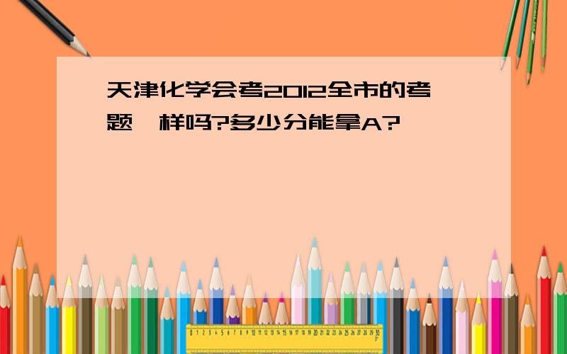 天津化学会考2012全市的考题一样吗?多少分能拿A?