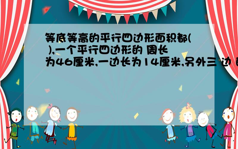 等底等高的平行四边形面积都( ),一个平行四边形的 周长为46厘米,一边长为14厘米,另外三 边 的长是( ) ,( )