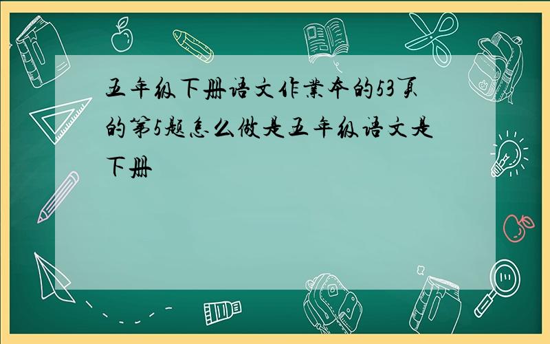 五年级下册语文作业本的53页的第5题怎么做是五年级语文是下册