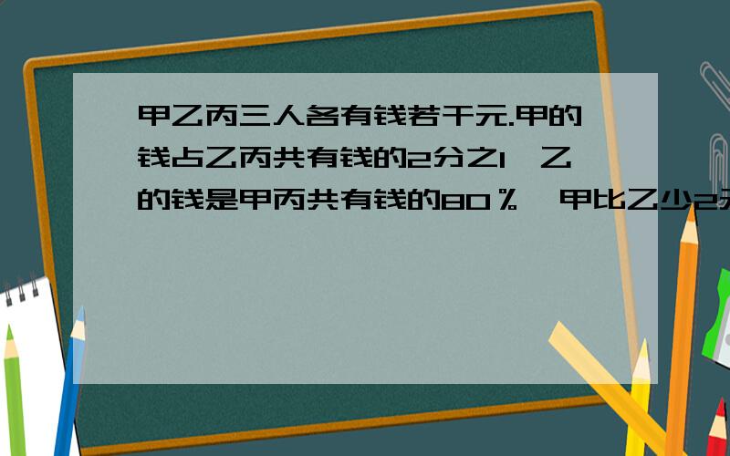 甲乙丙三人各有钱若干元.甲的钱占乙丙共有钱的2分之1,乙的钱是甲丙共有钱的80％,甲比乙少2元钱,三人各有多少钱?急