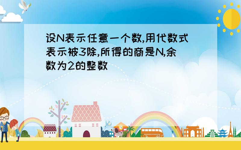 设N表示任意一个数,用代数式表示被3除,所得的商是N,余数为2的整数