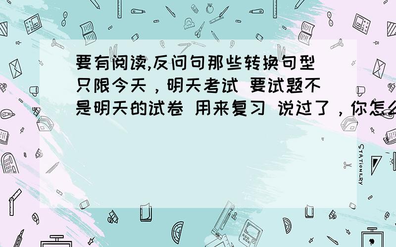 要有阅读,反问句那些转换句型只限今天，明天考试 要试题不是明天的试卷 用来复习 说过了，你怎么这样