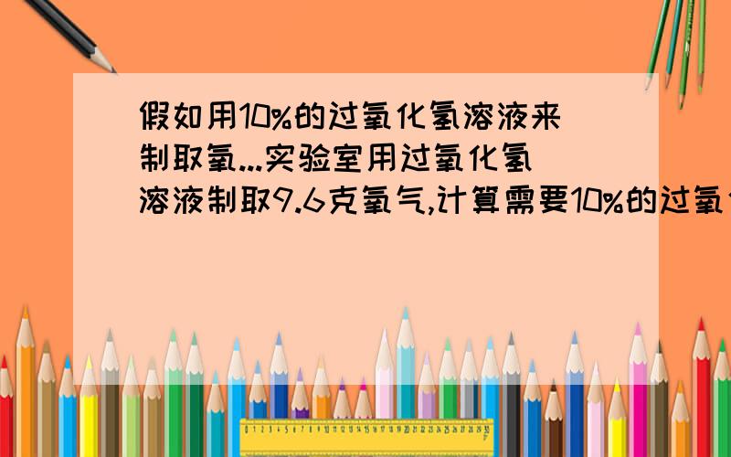 假如用10%的过氧化氢溶液来制取氧...实验室用过氧化氢溶液制取9.6克氧气,计算需要10%的过氧化氢溶液多少克?