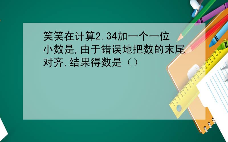 笑笑在计算2.34加一个一位小数是,由于错误地把数的末尾对齐,结果得数是（）